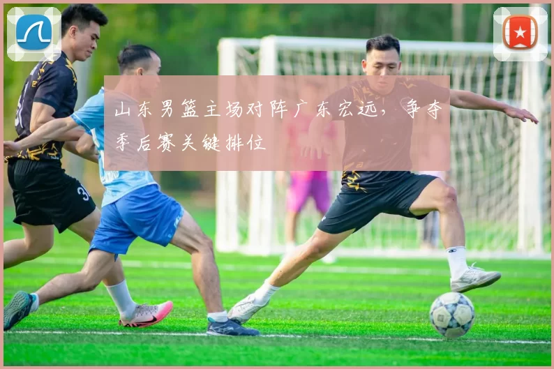 山东男篮主场对阵广东宏远，争夺季后赛关键排位