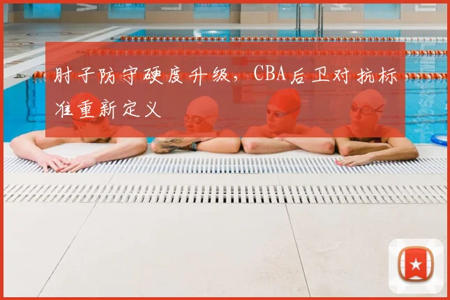 肘子防守硬度升级,CBA后卫对抗标准重新定义