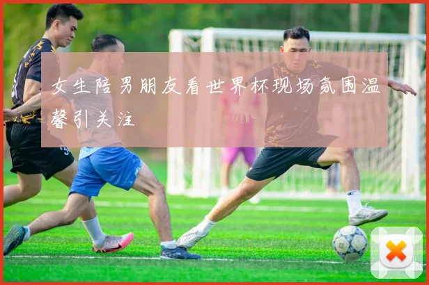 女生陪男朋友看世界杯现场氛围温馨引关注