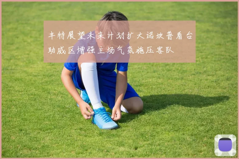 丰特展望未来计划扩大诺坎普看台助威区增强主场气氛施压客队