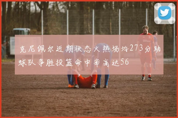克尼佩尔近期状态火热场均273分助球队争胜投篮命中率高达56