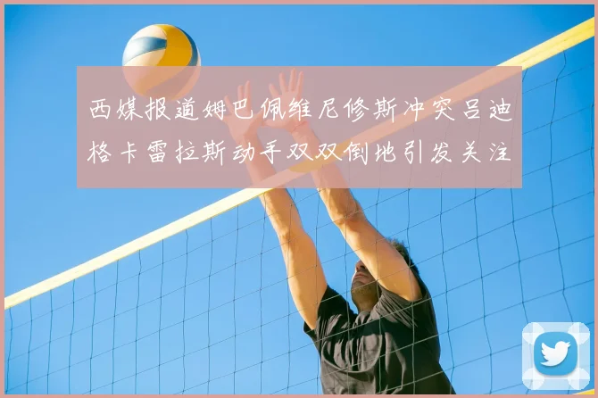 西媒报道姆巴佩维尼修斯冲突吕迪格卡雷拉斯动手双双倒地引发关注