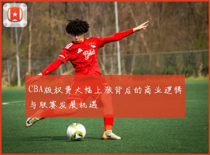 CBA版权费大幅上涨背后的商业逻辑与联赛发展机遇