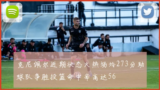 克尼佩尔近期状态火热场均273分助球队争胜投篮命中率高达56