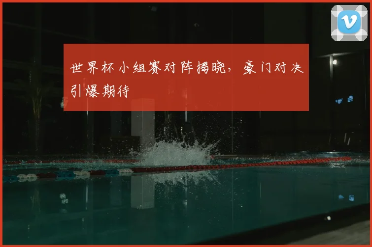 世界杯小组赛对阵揭晓，豪门对决引爆期待