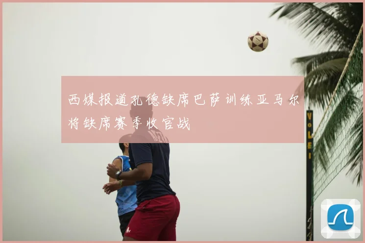 西媒报道孔德缺席巴萨训练亚马尔将缺席赛季收官战