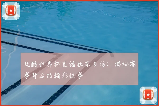优酷世界杯直播独家专访：揭秘赛事背后的精彩故事