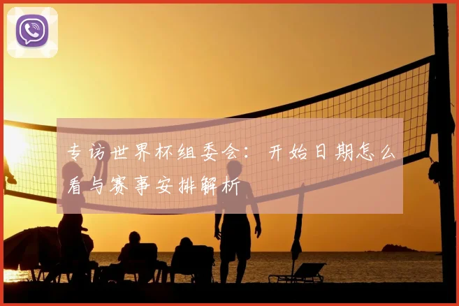 专访世界杯组委会：开始日期怎么看与赛事安排解析