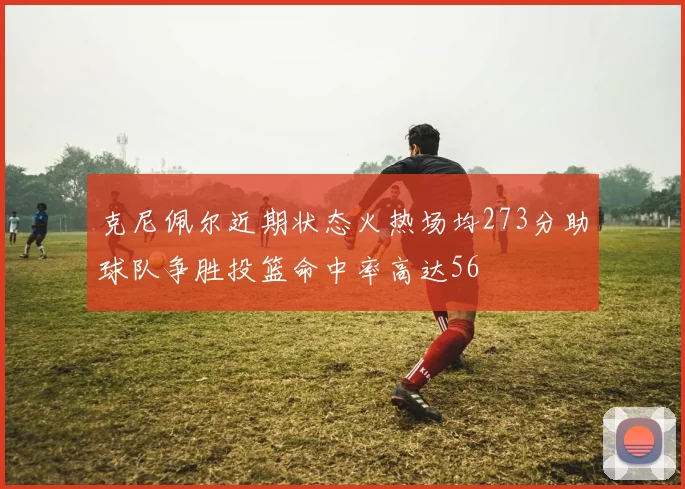 克尼佩尔近期状态火热场均273分助球队争胜投篮命中率高达56