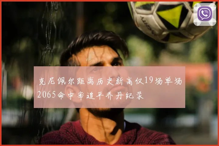 克尼佩尔距离历史新高仅19场单场2065命中率追平乔丹纪录