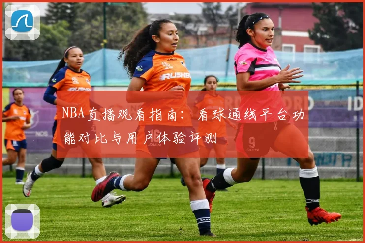 NBA直播观看指南：看球通线平台功能对比与用户体验评测
