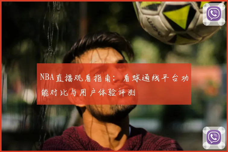 NBA直播观看指南：看球通线平台功能对比与用户体验评测