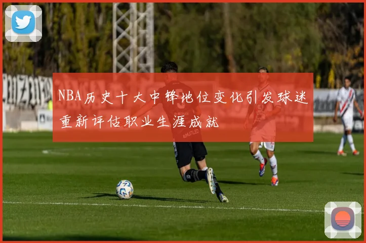 NBA历史十大中锋地位变化引发球迷重新评估职业生涯成就