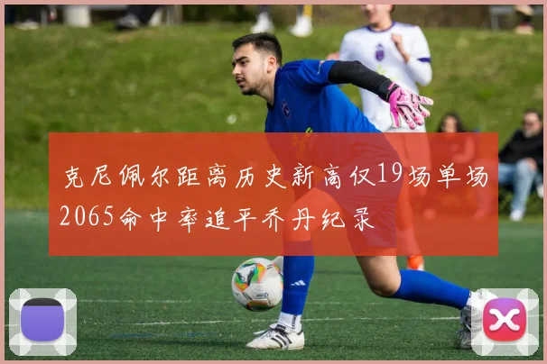 克尼佩尔距离历史新高仅19场单场2065命中率追平乔丹纪录