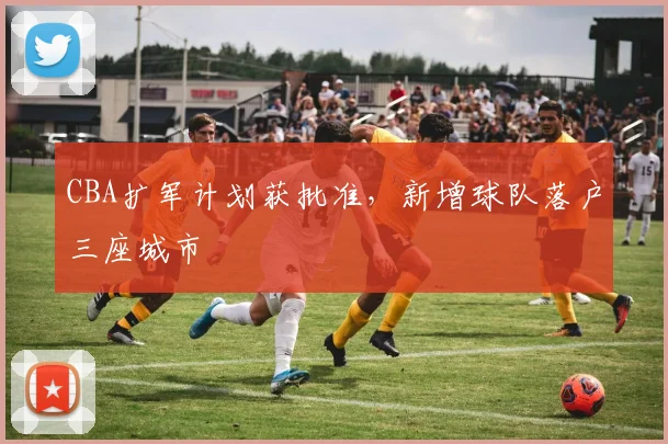 CBA扩军计划获批准，新增球队落户三座城市