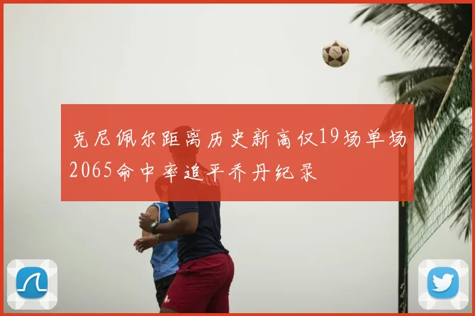 克尼佩尔距离历史新高仅19场单场2065命中率追平乔丹纪录