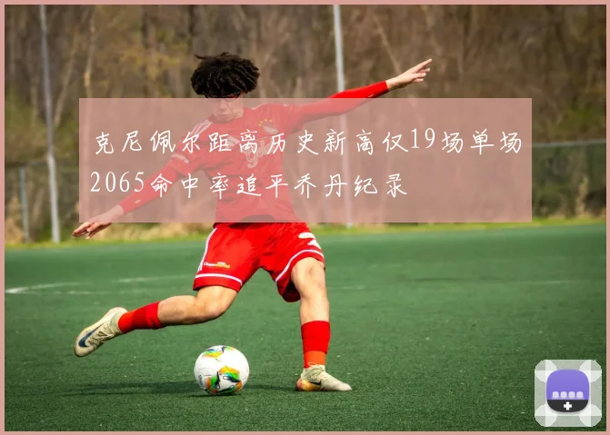 克尼佩尔距离历史新高仅19场单场2065命中率追平乔丹纪录