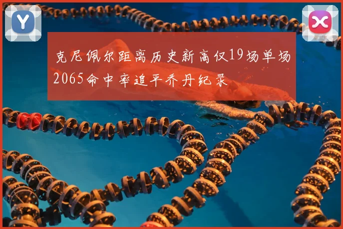 克尼佩尔距离历史新高仅19场单场2065命中率追平乔丹纪录