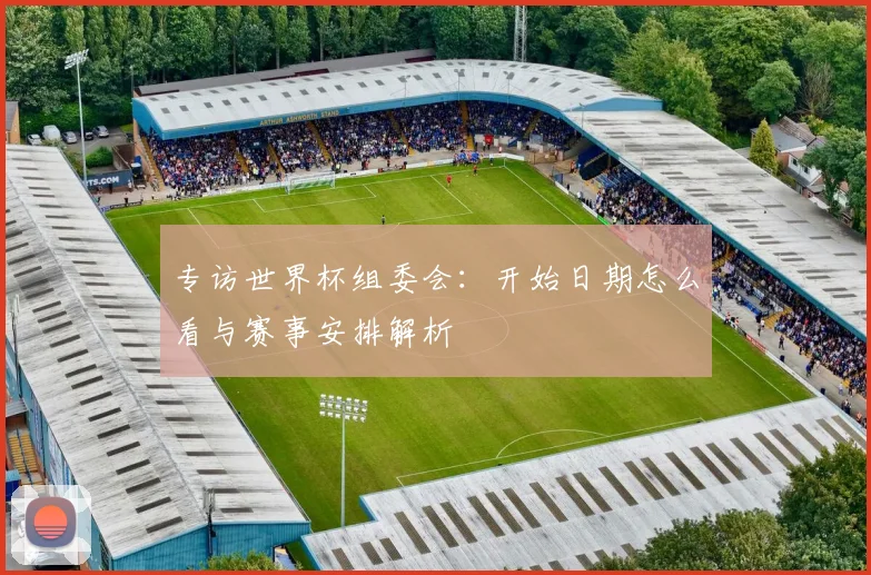 专访世界杯组委会:开始日期怎么看与赛事安排解析
