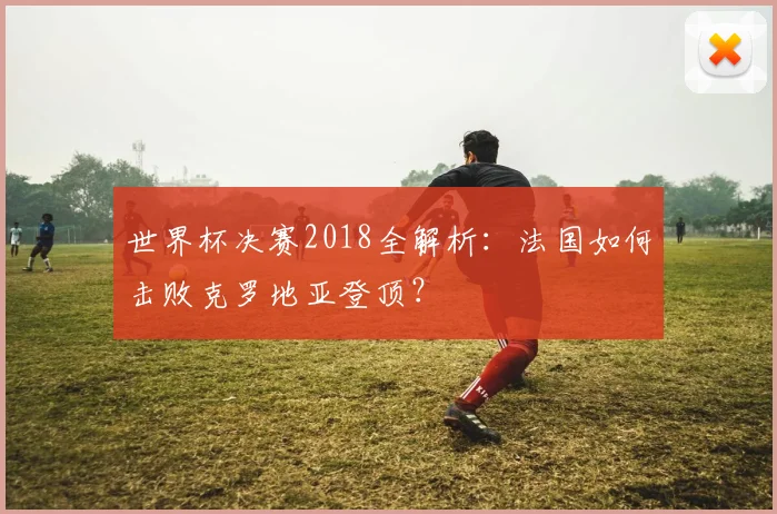 世界杯决赛2018全解析：法国如何击败克罗地亚登顶？
