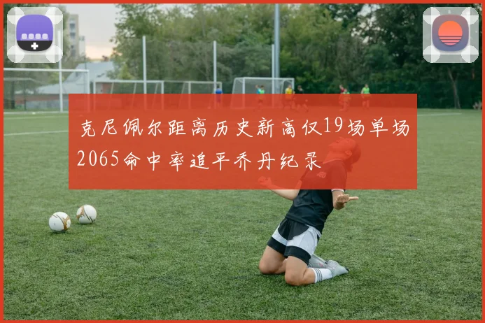 克尼佩尔距离历史新高仅19场单场2065命中率追平乔丹纪录