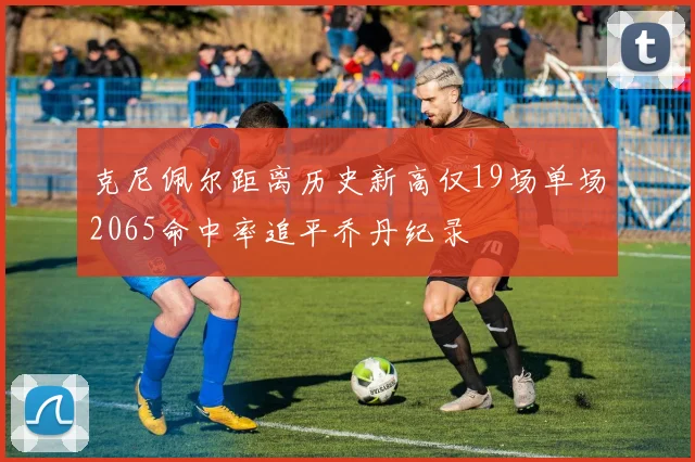 克尼佩尔距离历史新高仅19场单场2065命中率追平乔丹纪录