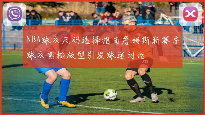 NBA球衣尺码选择指南詹姆斯新赛季球衣宽松版型引发球迷讨论