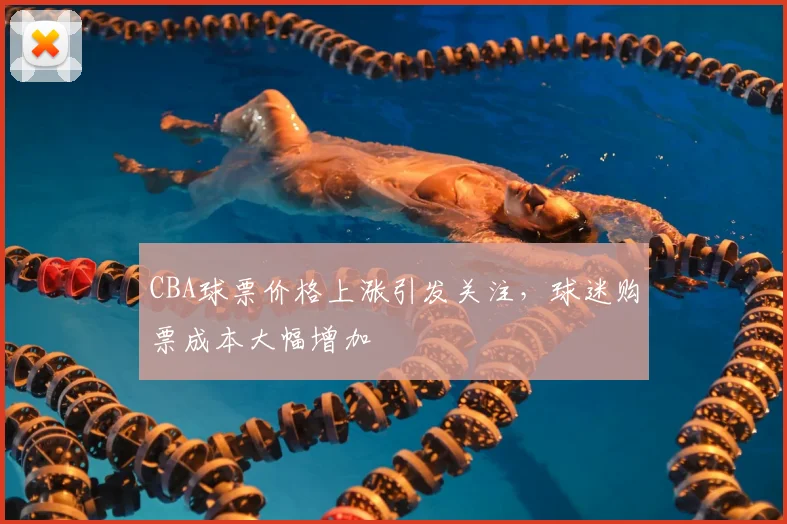 CBA球票价格上涨引发关注，球迷购票成本大幅增加