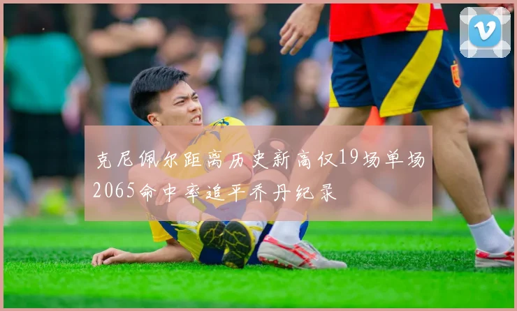 克尼佩尔距离历史新高仅19场单场2065命中率追平乔丹纪录