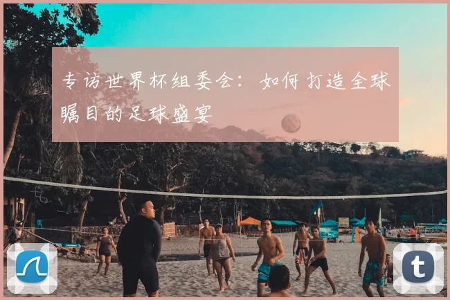 专访世界杯组委会:如何打造全球瞩目的足球盛宴