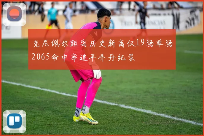 克尼佩尔距离历史新高仅19场单场2065命中率追平乔丹纪录