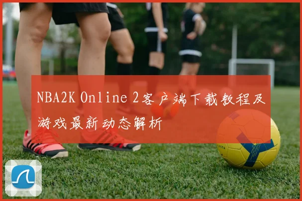 NBA2K Online 2客户端下载教程及游戏最新动态解析