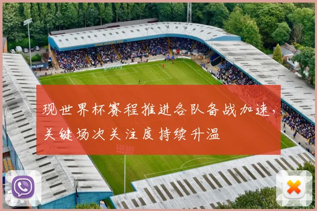 现世界杯赛程推进各队备战加速，关键场次关注度持续升温