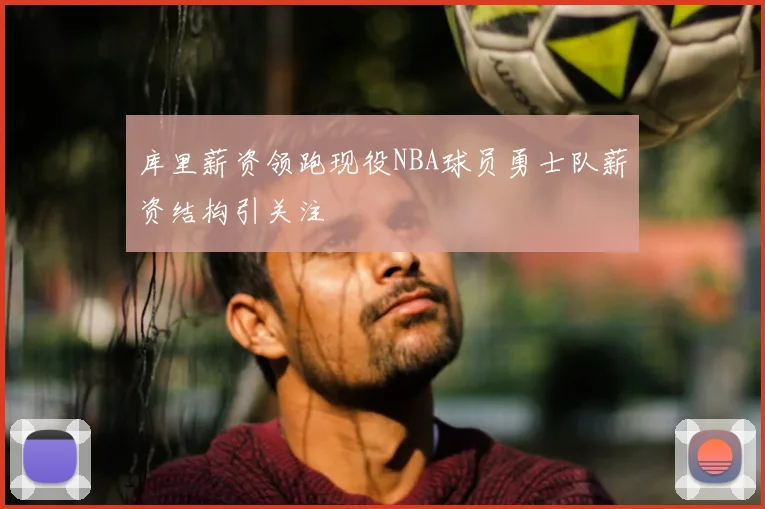 库里薪资领跑现役NBA球员勇士队薪资结构引关注