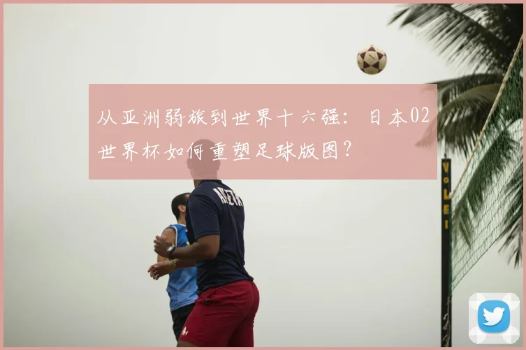 从亚洲弱旅到世界十六强：日本02世界杯如何重塑足球版图？