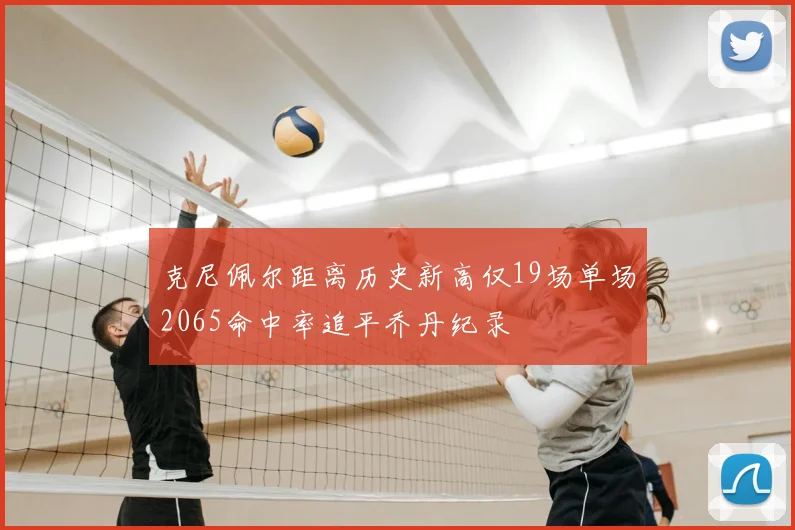 克尼佩尔距离历史新高仅19场单场2065命中率追平乔丹纪录