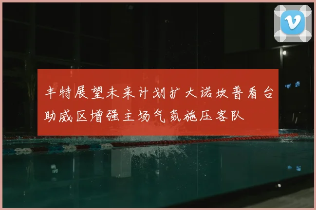 丰特展望未来计划扩大诺坎普看台助威区增强主场气氛施压客队