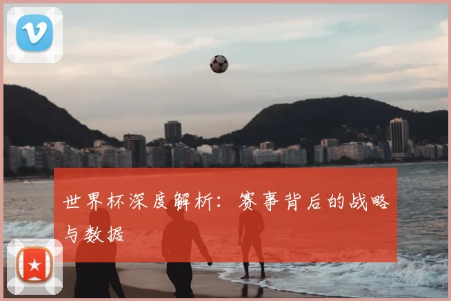 世界杯深度解析：赛事背后的战略与数据