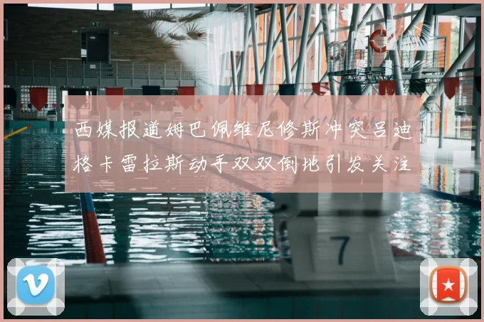 西媒报道姆巴佩维尼修斯冲突吕迪格卡雷拉斯动手双双倒地引发关注