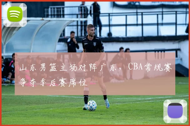 山东男篮主场对阵广东，CBA常规赛争夺季后赛席位