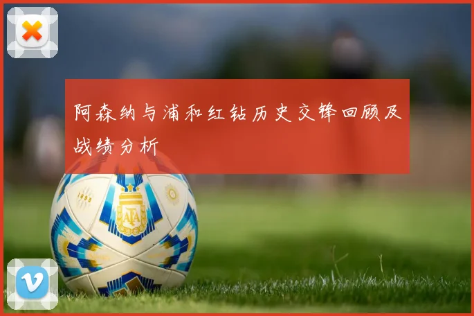 阿森纳与浦和红钻历史交锋回顾及战绩分析